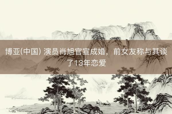 博亚(中国) 演员肖旭官宣成婚，前女友称与其谈了13年恋爱