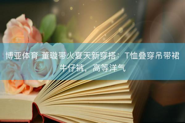 博亚体育 董璇带火夏天新穿搭：T恤叠穿吊带裙牛仔裤，高等洋气