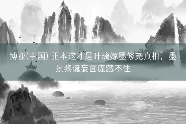 博亚(中国) 正本这才是叶璃嫁墨修尧真相,墨景黎诞妄面庞藏不住