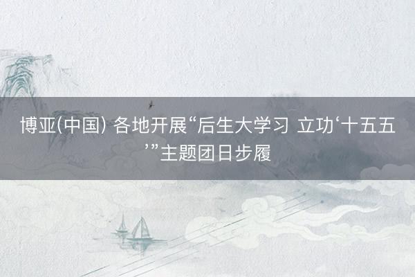 博亚(中国) 各地开展“后生大学习 立功‘十五五’”主题团日步履
