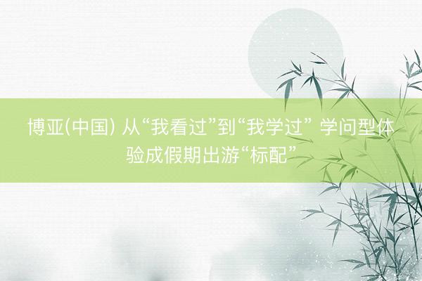 博亚(中国) 从“我看过”到“我学过” 学问型体验成假期出游“标配”