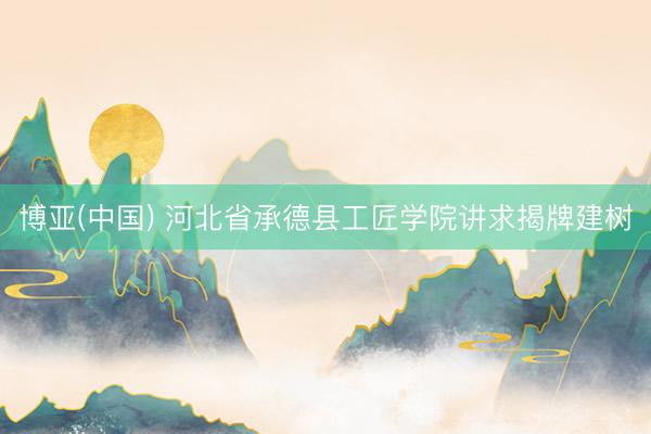 博亚(中国) 河北省承德县工匠学院讲求揭牌建树