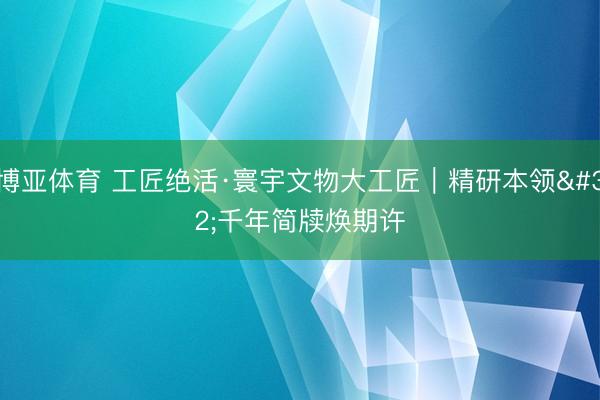 博亚体育 工匠绝活·寰宇文物大工匠｜精研本领 千年简牍焕期许