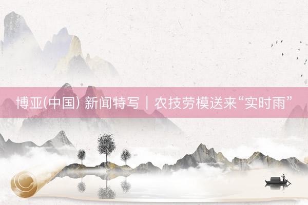 博亚(中国) 新闻特写｜农技劳模送来“实时雨”