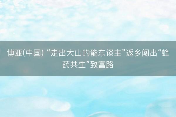 博亚(中国) “走出大山的能东谈主”返乡闯出“蜂药共生”致富路