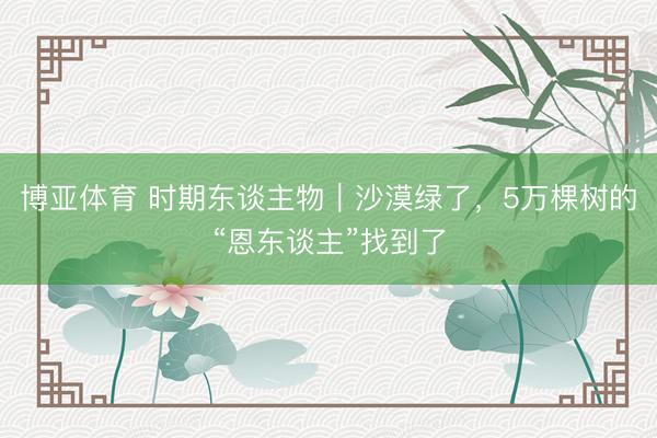博亚体育 时期东谈主物｜沙漠绿了，5万棵树的“恩东谈主”找到了