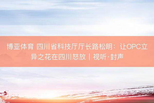 博亚体育 四川省科技厅厅长路松明：让OPC立异之花在四川怒放｜视听·封声