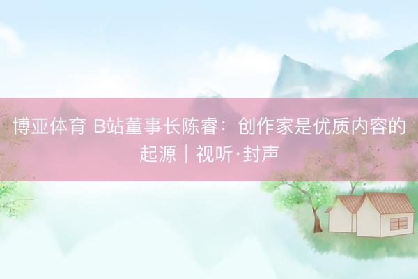 博亚体育 B站董事长陈睿：创作家是优质内容的起源｜视听·封声