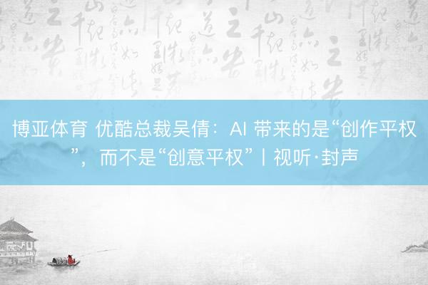 博亚体育 优酷总裁吴倩：AI 带来的是“创作平权”，而不是“创意平权”丨视听·封声