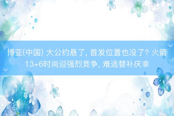 博亚(中国) 大公约悬了， 首发位置也没了? 火箭13+6时尚迎强烈竞争， 难逃替补庆幸