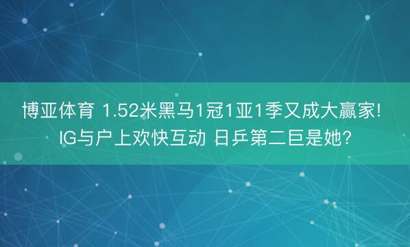 博亚体育 1.52米黑马1冠1亚1季又成大赢家! IG与户上欢快互动 日乒第二巨是她?