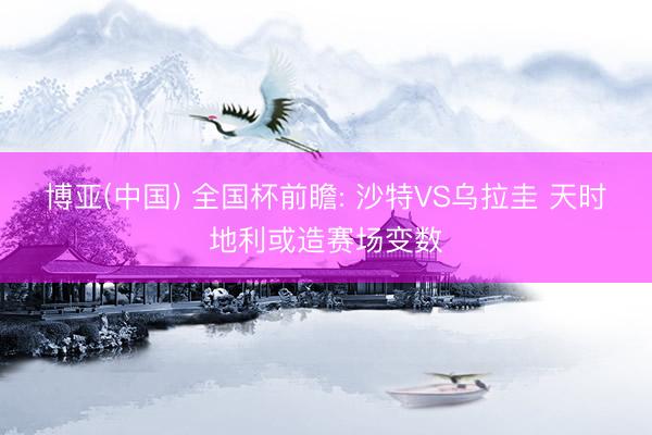 博亚(中国) 全国杯前瞻: 沙特VS乌拉圭 天时地利或造赛场变数