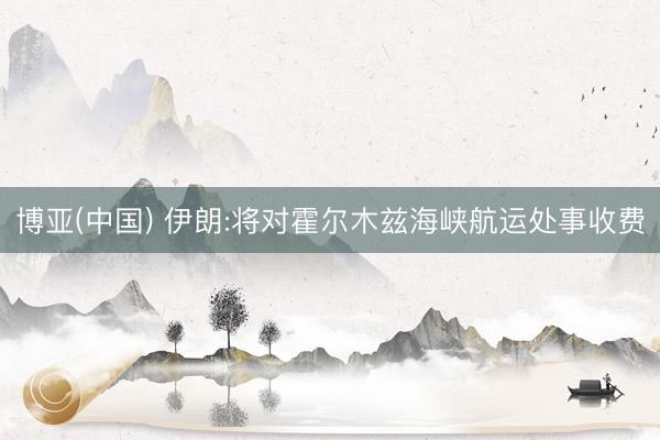 博亚(中国) 伊朗:将对霍尔木兹海峡航运处事收费