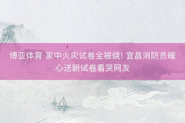 博亚体育 家中火灾试卷全被烧! 宜昌消防员暖心送新试卷看哭网友