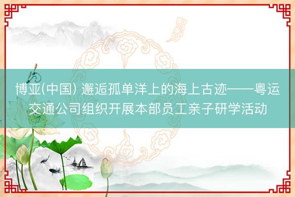 博亚(中国) 邂逅孤单洋上的海上古迹——粤运交通公司组织开展本部员工亲子研学活动