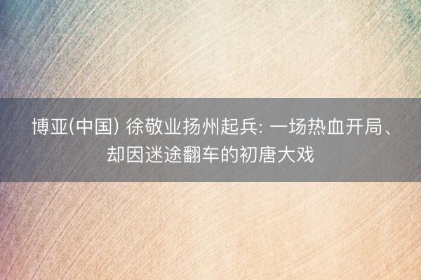 博亚(中国) 徐敬业扬州起兵: 一场热血开局、却因迷途翻车的初唐大戏