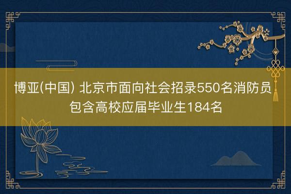 博亚(中国) 北京市面向社会招录550名消防员 包含高校应届毕业生184名