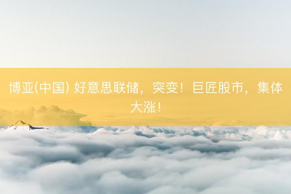 博亚(中国) 好意思联储，突变！巨匠股市，集体大涨！