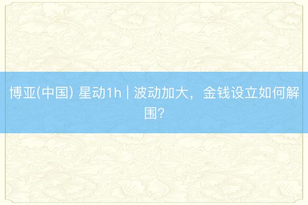 博亚(中国) 星动1h | 波动加大，金钱设立如何解围？