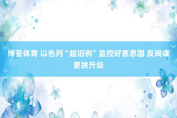 博亚体育 以色列“超旧例”监控好意思国 反间谍要挟升级