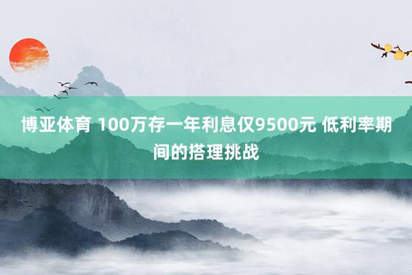 博亚体育 100万存一年利息仅9500元 低利率期间的搭理挑战