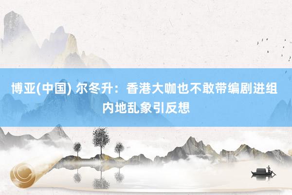 博亚(中国) 尔冬升：香港大咖也不敢带编剧进组 内地乱象引反想