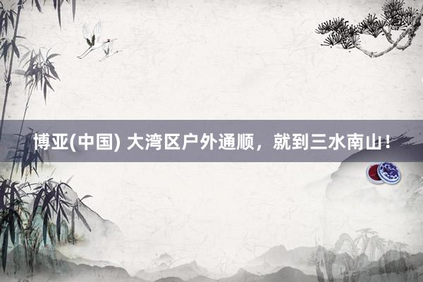 博亚(中国) 大湾区户外通顺，就到三水南山！