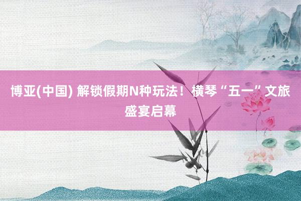 博亚(中国) 解锁假期N种玩法！横琴“五一”文旅盛宴启幕