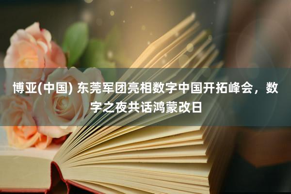 博亚(中国) 东莞军团亮相数字中国开拓峰会,数字之夜共话鸿蒙改日