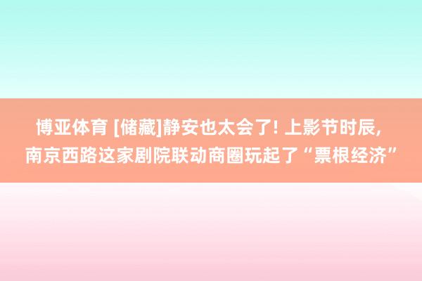 博亚体育 [储藏]静安也太会了! 上影节时辰， 南京西路这家剧院联动商圈玩起了“票根经济”