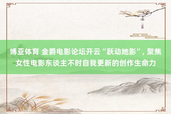 博亚体育 金爵电影论坛开云“跃动她影”， 聚焦女性电影东谈主不时自我更新的创作生命力