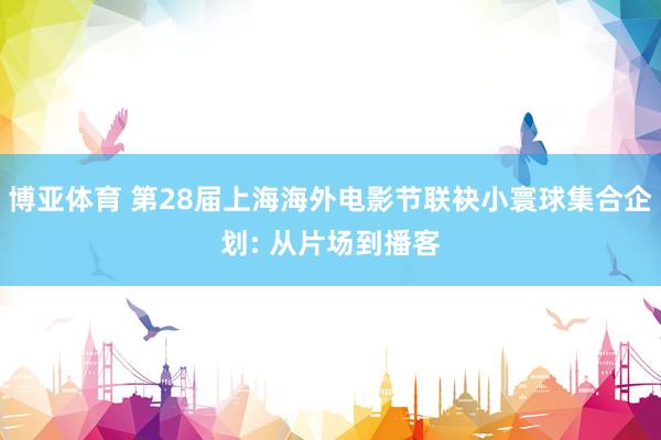 博亚体育 第28届上海海外电影节联袂小寰球集合企划: 从片场到播客