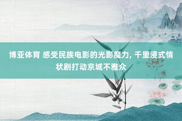 博亚体育 感受民族电影的光影魔力， 千里浸式情状剧打动京城不雅众
