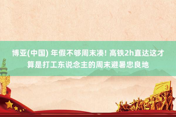 博亚(中国) 年假不够周末凑! 高铁2h直达这才算是打工东说念主的周末避暑忠良地
