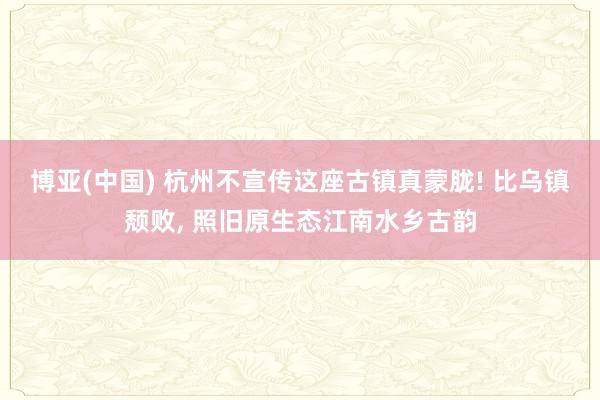 博亚(中国) 杭州不宣传这座古镇真蒙胧! 比乌镇颓败， 照旧原生态江南水乡古韵