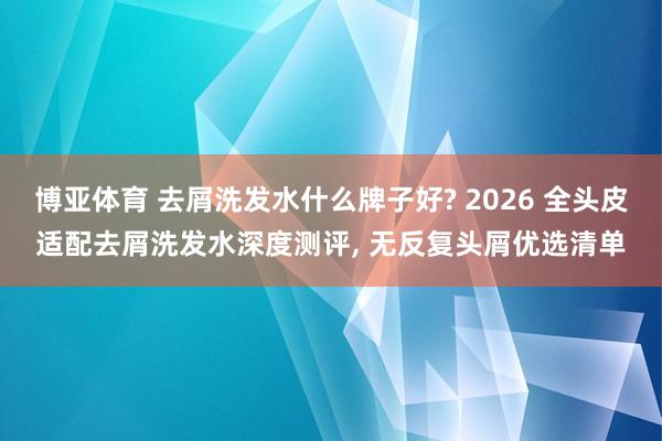 博亚体育 去屑洗发水什么牌子好? 2026 全头皮适配去屑洗发水深度测评， 无反复头屑优选清单