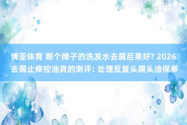 博亚体育 哪个牌子的洗发水去屑后果好? 2026 去屑止痒控油真的测评: 处理反复头屑头油保举