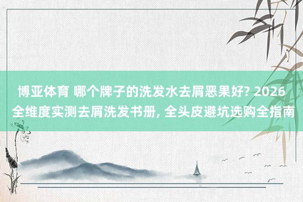 博亚体育 哪个牌子的洗发水去屑恶果好? 2026 全维度实测去屑洗发书册， 全头皮避坑选购全指南