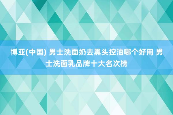 博亚(中国) 男士洗面奶去黑头控油哪个好用 男士洗面乳品牌十大名次榜