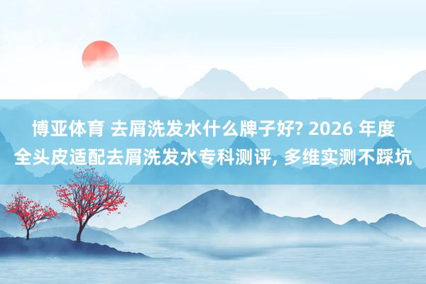 博亚体育 去屑洗发水什么牌子好? 2026 年度全头皮适配去屑洗发水专科测评， 多维实测不踩坑