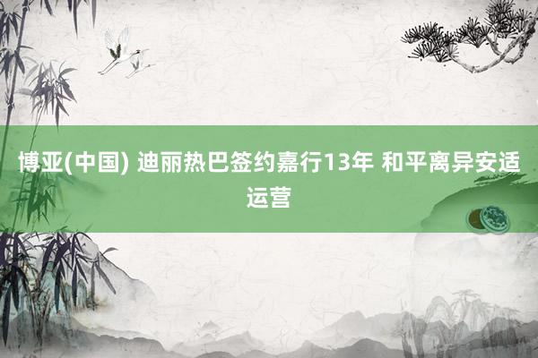 博亚(中国) 迪丽热巴签约嘉行13年 和平离异安适运营