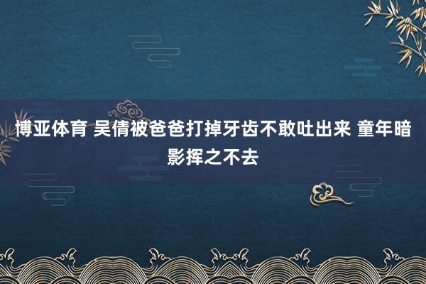 博亚体育 吴倩被爸爸打掉牙齿不敢吐出来 童年暗影挥之不去