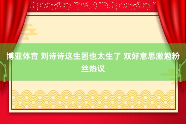 博亚体育 刘诗诗这生图也太生了 双好意思激勉粉丝热议