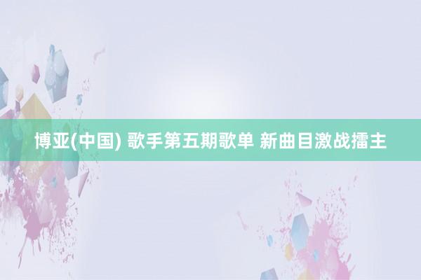 博亚(中国) 歌手第五期歌单 新曲目激战擂主