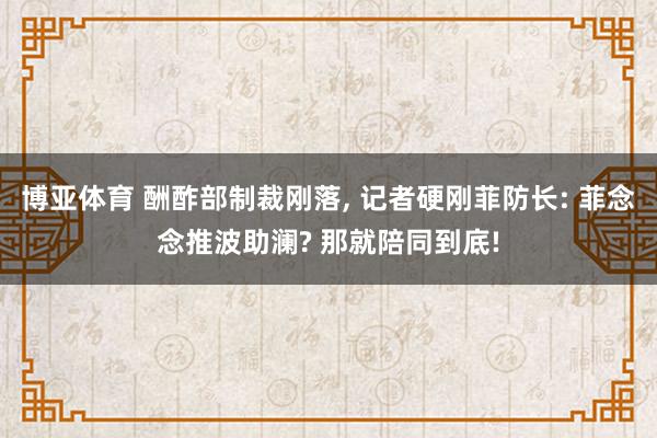 博亚体育 酬酢部制裁刚落, 记者硬刚菲防长: 菲念念推波助澜? 那就陪同到底!