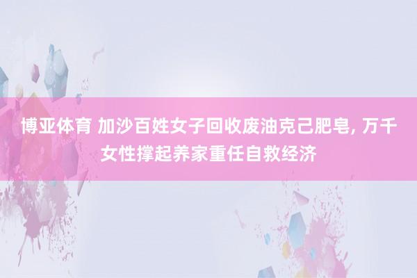 博亚体育 加沙百姓女子回收废油克己肥皂, 万千女性撑起养家重任自救经济